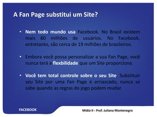 FACEBOOK
A Fan Page substitui um Site?
• Nem todo mundo usa Facebook. No Brasil existem
mais 80 milhões de usuários. No Facebook,
entretanto, são cerca de 19 milhões de brasileiros.
• Embora você possa personalizar a sua Fan Page, você
nunca terá a flexbilidade que um Site proporciona.
• Você tem total controle sobre o seu Site. Substituir
seu Site por uma Fan Page é arriascado, nunca se
sabe quando as regras do jogo podem mudar.
 