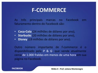 FACEBOOK
F-COMMERCE
As três principais marcas no Facebook em
faturamento dentro do Facebook são:
• Coca-Cola (24 milhões de dólares por ano),
• Starbucks (20 milhões de dólares por ano),
• Disney (19 milhões de dólares por ano).
Outro número importante de f-commerce é o
disponibilizado pela P & G, que vende atualmente
cerca de 1.000 fraldas em menos de uma hora em sua
página no Facebook.
 