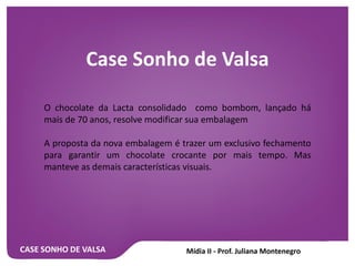CASE SONHO DE VALSA
Case Sonho de Valsa
O chocolate da Lacta consolidado como bombom, lançado há
mais de 70 anos, resolve modificar sua embalagem
A proposta da nova embalagem é trazer um exclusivo fechamento
para garantir um chocolate crocante por mais tempo. Mas
manteve as demais características visuais.
 