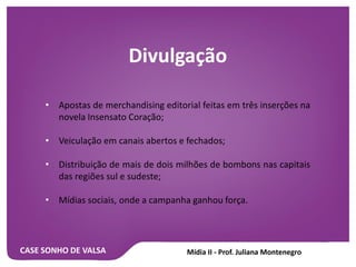 CASE SONHO DE VALSA
Divulgação
• Apostas de merchandising editorial feitas em três inserções na
novela Insensato Coração;
• Veiculação em canais abertos e fechados;
• Distribuição de mais de dois milhões de bombons nas capitais
das regiões sul e sudeste;
• Mídias sociais, onde a campanha ganhou força.
 