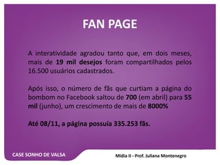 CASE SONHO DE VALSA
FAN PAGE
A interatividade agradou tanto que, em dois meses,
mais de 19 mil desejos foram compartilhados pelos
16.500 usuários cadastrados.
Após isso, o número de fãs que curtiam a página do
bombom no Facebook saltou de 700 (em abril) para 55
mil (junho), um crescimento de mais de 8000%
Até 08/11, a página possuía 335.253 fãs.
 