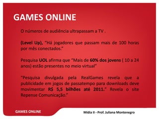 GAMES ONLINE
GAMES ONLINE
O números de audiência ultrapassam a TV .
(Level Up), “Há jogadores que passam mais de 100 horas
por mês conectados.”
Pesquisa UOL afirma que “Mais de 60% dos jovens ( 10 a 24
anos) estão presentes no meio virtual”
“Pesquisa divulgada pela RealGames revela que a
publicidade em jogos de passatempo para downloads deve
movimentar R$ 5,5 bilhões até 2011.” Revela o site
Repense Comunicação.”
 