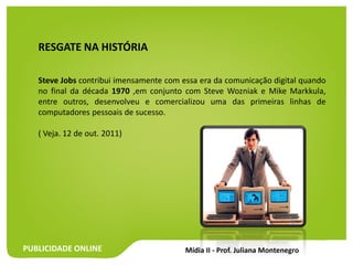PUBLICIDADE ONLINE
RESGATE NA HISTÓRIA
Steve Jobs contribui imensamente com essa era da comunicação digital quando
no final da década 1970 ,em conjunto com Steve Wozniak e Mike Markkula,
entre outros, desenvolveu e comercializou uma das primeiras linhas de
computadores pessoais de sucesso.
( Veja. 12 de out. 2011)
 