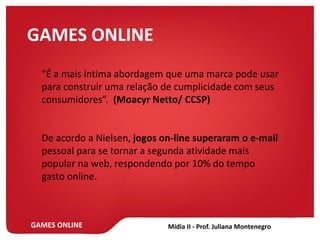 GAMES ONLINE
GAMES ONLINE
“É a mais íntima abordagem que uma marca pode usar
para construir uma relação de cumplicidade com seus
consumidores”. (Moacyr Netto/ CCSP)
De acordo a Nielsen, jogos on-line superaram o e-mail
pessoal para se tornar a segunda atividade mais
popular na web, respondendo por 10% do tempo
gasto online.
 