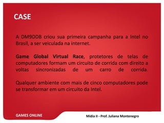 GAMES ONLINE
CASE
A DM9DDB criou sua primeira campanha para a Intel no
Brasil, a ser veiculada na internet.
Game Global Virtual Race, protetores de telas de
computadores formam um circuito de corrida com direito a
voltas sincronizadas de um carro de corrida.
Qualquer ambiente com mais de cinco computadores pode
se transformar em um circuito da Intel.
 