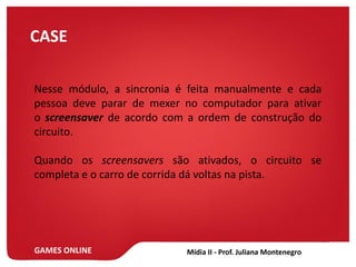 GAMES ONLINE
CASE
Nesse módulo, a sincronia é feita manualmente e cada
pessoa deve parar de mexer no computador para ativar
o screensaver de acordo com a ordem de construção do
circuito.
Quando os screensavers são ativados, o circuito se
completa e o carro de corrida dá voltas na pista.
 