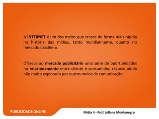 PUBLICIDADE ONLINE
A INTERNET é um dos meios que cresce de forma mais rápida
na história das mídias, tanto mundialmente, quanto no
mercado brasileiro.
Oferece ao mercado publicitário uma série de oportunidades
no relacionamento entre cliente e consumidor, recurso ainda
não muito explorado por outros meios de comunicação.
 
