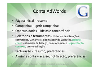 Conta AdWords
 •   Página inicial - resumo
 •   Campanhas – gerir campanhas
 •   Oportunidades – ideias e concorrência
 •   Relatórios e ferramentas - Histórico de alterações,
     conversões, GAnalytics, optimizador de websites, palavra
     chave, estimador de tráfego, posicionamento, segmentação
     contexto, pré-visualização
 • Facturação - resumo, preferências
 • A minha conta – acesso, notificação, preferências.

El Corte Inglés | Portal do Sucesso | Facebook vs Google | vascomarques.net
 