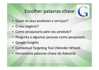 Escolher palavras-chave
 •   Quais os seus produtos e serviços?
 •   O seu negócio?
 •   Como pesquisaria pelo seu produto?
 •   Pergunta a algumas pessoas como pesquisam
 •   Google Insights
 •   Contextual Targeting Tool (Wonder Wheel)
 •   Ferramenta palavras-chave do Adwords

El Corte Inglés | Portal do Sucesso | Facebook vs Google | vascomarques.net
 