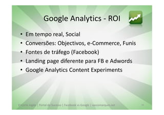 Google Analytics - ROI
 •   Em tempo real, Social
 •   Conversões: Objectivos, e-Commerce, Funis
 •   Fontes de tráfego (Facebook)
 •   Landing page diferente para FB e Adwords
 •   Google Analytics Content Experiments




El Corte Inglés | Portal do Sucesso | Facebook vs Google | vascomarques.net   18
 