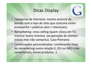 Dicas Display
 • Categorias de interesse: mostra anúncio de
   acordo com o tipo de sites que costuma visitar
   (campanha > públicos alvo > interesses)
 • Remarketing: cross selling (quem clicou em TV,
   mostrar home cinema), recuperação de clientes
   (clicou mas não comprou). Caso Pixmania
 • Combinações personalizadas: combinando listas
   de remarketing numa relação E, OU ou NÃO (não
   converteram, novos produtos…)

El Corte Inglés | Portal do Sucesso | Facebook vs Google | vascomarques.net
 