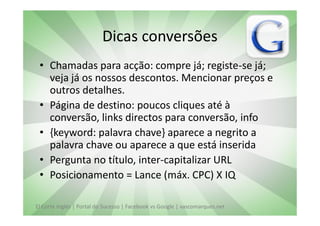 Dicas conversões
 • Chamadas para acção: compre já; registe-se já;
   veja já os nossos descontos. Mencionar preços e
   outros detalhes.
 • Página de destino: poucos cliques até à
   conversão, links directos para conversão, info
 • {keyword: palavra chave} aparece a negrito a
   palavra chave ou aparece a que está inserida
 • Pergunta no título, inter-capitalizar URL
 • Posicionamento = Lance (máx. CPC) X IQ

El Corte Inglés | Portal do Sucesso | Facebook vs Google | vascomarques.net
 