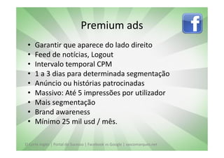 Premium ads
 •   Garantir que aparece do lado direito
 •   Feed de notícias, Logout
 •   Intervalo temporal CPM
 •   1 a 3 dias para determinada segmentação
 •   Anúncio ou histórias patrocinadas
 •   Massivo: Até 5 impressões por utilizador
 •   Mais segmentação
 •   Brand awareness
 •   Mínimo 25 mil usd / mês.

El Corte Inglés | Portal do Sucesso | Facebook vs Google | vascomarques.net
 