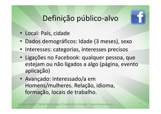Definição público-alvo
 • Local: País, cidade
 • Dados demográficos: Idade (3 meses), sexo
 • Interesses: categorias, interesses precisos
 • Ligações no Facebook: qualquer pessoa, que
   estejam ou não ligados a algo (página, evento
   aplicação)
 • Avançado: interessado/a em
   Homens/mulheres. Relação, idioma,
   formação, locais de trabalho.
El Corte Inglés | Portal do Sucesso | Facebook vs Google | vascomarques.net   27
 