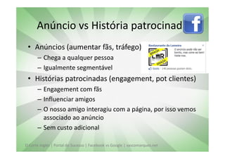 Anúncio vs História patrocinada
 • Anúncios (aumentar fãs, tráfego)
       – Chega a qualquer pessoa
       – Igualmente segmentável
 • Histórias patrocinadas (engagement, pot clientes)
       – Engagement com fãs
       – Influenciar amigos
       – O nosso amigo interagiu com a página, por isso vemos
         associado ao anúncio
       – Sem custo adicional

El Corte Inglés | Portal do Sucesso | Facebook vs Google | vascomarques.net
 