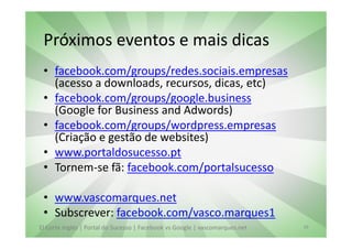 Próximos eventos e mais dicas
 • facebook.com/groups/redes.sociais.empresas
   (acesso a downloads, recursos, dicas, etc)
 • facebook.com/groups/google.business
   (Google for Business and Adwords)
 • facebook.com/groups/wordpress.empresas
   (Criação e gestão de websites)
 • www.portaldosucesso.pt
 • Tornem-se fã: facebook.com/portalsucesso

 • www.vascomarques.net
 • Subscrever: facebook.com/vasco.marques1
El Corte Inglés | Portal do Sucesso | Facebook vs Google | vascomarques.net   39
 