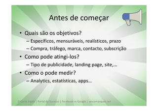 Antes de começar
 • Quais são os objetivos?
       – Específicos, mensuráveis, realísticos, prazo
       – Compra, tráfego, marca, contacto, subscrição
 • Como pode atingi-los?
       – Tipo de publicidade, landing page, site,…
 • Como o pode medir?
       – Analytics, estatísticas, apps…


El Corte Inglés | Portal do Sucesso | Facebook vs Google | vascomarques.net
 