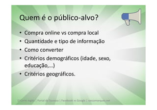 Quem é o público-alvo?
 • Compra online vs compra local
 • Quantidade e tipo de informação
 • Como converter
 • Critérios demográficos (idade, sexo,
   educação,…)
 • Critérios geográficos.



El Corte Inglés | Portal do Sucesso | Facebook vs Google | vascomarques.net
 