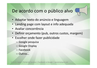 De acordo com o público alvo
 •   Adaptar texto do anúncio e linguagem
 •   Landing page com layout e info adequada
 •   Avaliar concorrência
 •   Definir orçamento (pub, outros custos, margem)
 •   Escolher onde fazer publicidade
       –   Google pesquisa
       –   Google Display
       –   Facebook
       –   Outros…

El Corte Inglés | Portal do Sucesso | Facebook vs Google | vascomarques.net
 