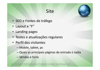 Site
 •   SEO e Fontes de tráfego
 •   Layout e “F”
 •   Landing pages
 •   Testes e atualizações regulares
 •   Perfil dos visitantes
       – Mobile, tablet, pc
       – Quais as principais páginas de entrada e saída
       – Vendas e funis
El Corte Inglés | Portal do Sucesso | Facebook vs Google | vascomarques.net
 