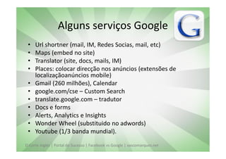 Alguns serviços Google
 •   Url shortner (mail, IM, Redes Socias, mail, etc)
 •   Maps (embed no site)
 •   Translator (site, docs, mails, IM)
 •   Places: colocar direcção nos anúncios (extensões de
     localizaçãoanúncios mobile)
 •   Gmail (260 milhões), Calendar
 •   google.com/cse – Custom Search
 •   translate.google.com – tradutor
 •   Docs e forms
 •   Alerts, Analytics e Insights
 •   Wonder Wheel (substituido no adwords)
 •   Youtube (1/3 banda mundial).
El Corte Inglés | Portal do Sucesso | Facebook vs Google | vascomarques.net
 