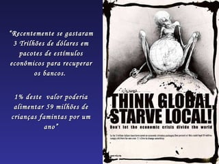 “ Recentemente se gastaram 3 Trilhões de dólares em pacotes de estímulos econômicos para recuperar os bancos.  1% deste  valor poderia alimentar 59 milhões de crianças famintas por um ano” 