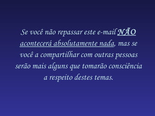 Se você não repassar este e-mail  NÃO  acontecerá absolutamente nada , mas se você a compartilhar com outras pessoas serão mais alguns que tomarão consciência a respeito destes temas. 