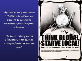 ““Recentemente gastaram-seRecentemente gastaram-se
3 Trilhões de dólares em3 Trilhões de dólares em
pacotes de estímulospacotes de estímulos
econômicos para recuperareconômicos para recuperar
os bancos.os bancos.
1% deste valor poderia1% deste valor poderia
alimentar 59 milhões dealimentar 59 milhões de
crianças famintas por umcrianças famintas por um
ano”ano”
 