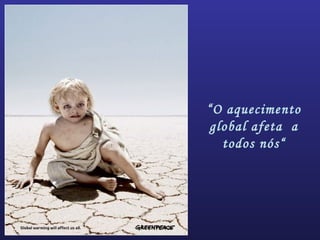 “O aquecimento
global afeta a
todos nós“
 