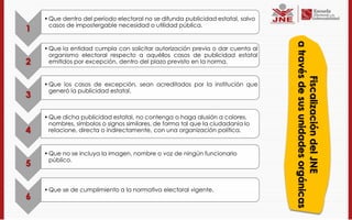 • Que dentro del período electoral no se difunda publicidad estatal, salvo
      casos de impostergable necesidad o utilidad pública.
1




                                                                                 a través de sus unidades orgánicas
    • Que la entidad cumpla con solicitar autorización previa o dar cuenta al
      organismo electoral respecto a aquéllos casos de publicidad estatal
2     emitidos por excepción, dentro del plazo previsto en la norma.




                                                                                        Fiscalización del JNE
    • Que los casos de excepción, sean acreditados por la institución que
      generó la publicidad estatal.
3

    • Que dicha publicidad estatal, no contenga o haga alusión a colores,
      nombres, símbolos o signos similares, de forma tal que la ciudadanía lo
4     relacione, directa o indirectamente, con una organización política.


    • Que no se incluya la imagen, nombre o voz de ningún funcionario
      público.
5

    • Que se de cumplimiento a la normativa electoral vigente.
6
 