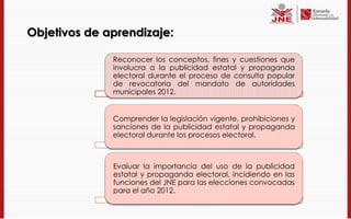 Objetivos de aprendizaje:

              Reconocer los conceptos, fines y cuestiones que
              involucra a la publicidad estatal y propaganda
              electoral durante el proceso de consulta popular
              de revocatoria del mandato de autoridades
              municipales 2012.


              Comprender la legislación vigente, prohibiciones y
              sanciones de la publicidad estatal y propaganda
              electoral durante los procesos electoral.



              Evaluar la importancia del uso de la publicidad
              estatal y propaganda electoral, incidiendo en las
              funciones del JNE para las elecciones convocadas
              para el año 2012.
 