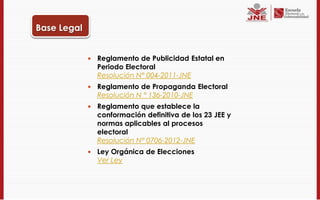 Base Legal


                Reglamento de Publicidad Estatal en
                 Periodo Electoral
                 Resolución N° 004-2011-JNE
                Reglamento de Propaganda Electoral
                 Resolución N ° 136-2010-JNE
                Reglamento que establece la
                 conformación definitiva de los 23 JEE y
                 normas aplicables al procesos
                 electoral
                 Resolución N° 0706-2012-JNE
                Ley Orgánica de Elecciones
                 Ver Ley
 