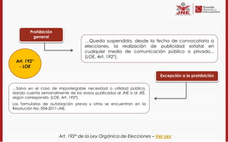 Prohibición
          general
                                    …Queda suspendida, desde la fecha de convocatoria a
                                    elecciones, la realización de publicidad estatal en
                                    cualquier medio de comunicación público o privado...
                                    (LOE, Art. 192°).
 Art. 192°
  - LOE

                                                                      Excepción a la prohibición


…Salvo en el caso de impostergable necesidad o utilidad pública,
dando cuenta semanalmente de los avisos publicados al JNE o al JEE,
según corresponda. (LOE, Art. 192°).
Los formularios de autorización previa y otros se encuentran en la
Resolución No. 004-2011-JNE.




                       Art. 192° de la Ley Orgánica de Elecciones – Ver Ley
 