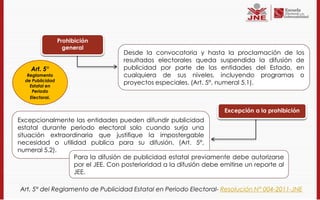 Prohibición
                    general
                                   Desde la convocatoria y hasta la proclamación de los
                                   resultados electorales queda suspendida la difusión de
    Art. 5°                        publicidad por parte de las entidades del Estado, en
   Reglamento                      cualquiera de sus niveles, incluyendo programas o
  de Publicidad
    Estatal en
                                   proyectos especiales. (Art. 5°, numeral 5.1).
     Periodo
    Electoral.


                                                                     Excepción a la prohibición
Excepcionalmente las entidades pueden difundir publicidad
estatal durante periodo electoral solo cuando surja una
situación extraordinaria que justifique la impostergable
necesidad o utilidad publica para su difusión. (Art. 5°,
numeral 5.2).
                  Para la difusión de publicidad estatal previamente debe autorizarse
                  por el JEE. Con posterioridad a la difusión debe emitirse un reporte al
                  JEE.

Art. 5° del Reglamento de Publicidad Estatal en Periodo Electoral- Resolución N° 004-2011-JNE
 