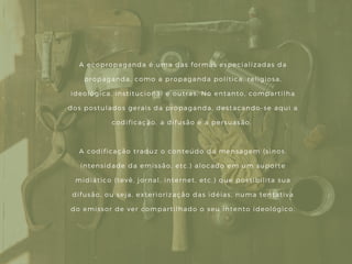 A ecopropaganda é uma das formas especializadas da
propaganda, como a propaganda política, religiosa,
ideológica, institucional e outras. No entanto, compartilha
dos postulados gerais da propaganda, destacando- se aqui a
codificação, a difusão e a persuasão.
A codificação traduz o conteúdo da mensagem ( sinos,
intensidade da emissão, etc. ) alocado em um suporte
midiático ( tevê, jornal, internet, etc. ) que possibilita sua
difusão, ou seja, exteriorização das idéias, numa tentativa
do emissor de ver compartilhado o seu intento ideológico.
 