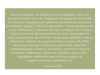 Essa articulação, no âmbito da ecopropaganda, pode ser
desenvolvida por meio de linguagens (imagens de destruição
de florestas, manifestações públicas de boicotes a empresas
poluidoras), slogans (“Small is beautiful”; “Pensar globalmente
e agir localmente”), símbolos (árvores, animais, cor verde) e
mídias/suportes: documentários em tevê, campanhas em
rádio, ecoempresas na internet, embalagens verdades, vídeos
educativos, folhetos de papel reciclado, revistas de ONGs,
anúncios contendo certificação ambiental, filmes de
conscientização ecológica, telenovelas incluindo cenas de
acidentes industriais, seções de cidadania em jornais,
manifestos ambientais partidários, projetos de
ecogerenciamento ambiental, etc.
Giacomini Filho
 