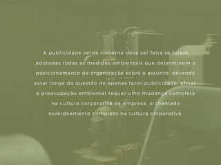 A publicidade verde somente deve ser feita se forem
adotadas todas as medidas ambientais que determinem o
posicionamento da organização sobre o assunto, devendo
estar longe da questão de apenas fazer publicidade, afinal,
a preocupação ambiental requer uma mudança completa
na cultura corporativa da empresa, o chamado
esverdeamento completo na cultura corporativa.
 