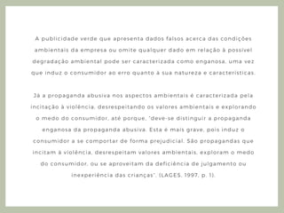 A publicidade verde que apresenta dados falsos acerca das condições
ambientais da empresa ou omite qualquer dado em relação à possível
degradação ambiental pode ser caracterizada como enganosa, uma vez
que induz o consumidor ao erro quanto à sua natureza e características.
Já a propaganda abusiva nos aspectos ambientais é caracterizada pela
incitação à violência, desrespeitando os valores ambientais e explorando
o medo do consumidor, até porque, “ deve- se distinguir a propaganda
enganosa da propaganda abusiva. Esta é mais grave, pois induz o
consumidor a se comportar de forma prejudicial. São propagandas que
incitam à violência, desrespeitam valores ambientais, exploram o medo
do consumidor, ou se aproveitam da deficiência de julgamento ou
inexperiência das crianças” . ( LAGES, 1997, p. 1) .
 