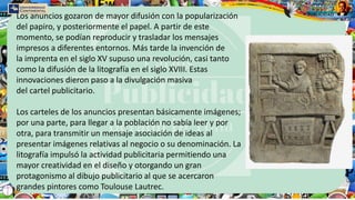 Los anuncios gozaron de mayor difusión con la popularización
del papiro, y posteriormente el papel. A partir de este
momento, se podían reproducir y trasladar los mensajes
impresos a diferentes entornos. Más tarde la invención de
la imprenta en el siglo XV supuso una revolución, casi tanto
como la difusión de la litografía en el siglo XVIII. Estas
innovaciones dieron paso a la divulgación masiva
del cartel publicitario.
Los carteles de los anuncios presentan básicamente imágenes;
por una parte, para llegar a la población no sabía leer y por
otra, para transmitir un mensaje asociación de ideas al
presentar imágenes relativas al negocio o su denominación. La
litografía impulsó la actividad publicitaria permitiendo una
mayor creatividad en el diseño y otorgando un gran
protagonismo al dibujo publicitario al que se acercaron
grandes pintores como Toulouse Lautrec.
 
