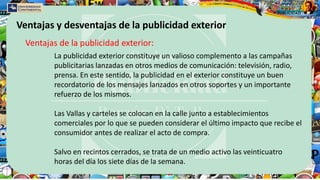 Ventajas y desventajas de la publicidad exterior
Ventajas de la publicidad exterior:
La publicidad exterior constituye un valioso complemento a las campañas
publicitarias lanzadas en otros medios de comunicación: televisión, radio,
prensa. En este sentido, la publicidad en el exterior constituye un buen
recordatorio de los mensajes lanzados en otros soportes y un importante
refuerzo de los mismos.
Las Vallas y carteles se colocan en la calle junto a establecimientos
comerciales por lo que se pueden considerar el último impacto que recibe el
consumidor antes de realizar el acto de compra.
Salvo en recintos cerrados, se trata de un medio activo las veinticuatro
horas del día los siete días de la semana.
 