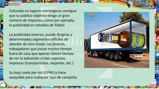 Colocada en lugares estratégicos consigue
que su público objetivo tenga un gran
número de impactos; como por ejemplo,
la publicidad en estadios de fútbol.
La publicidad exterior, puede dirigirse a
determinados segmentos difíciles de
abordar de otro modo: los jóvenes,
trabajadores que pasan mucho tiempo
fuera de casa que apenas tienen tiempo
de ver la televisión ni leer soportes
impresos (transportistas, viajantes, etc.)
Su bajo coste por mil (CPM) la hace
asequible para cualquier tipo de campaña.
 