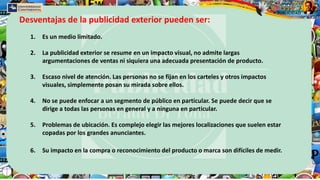 1. Es un medio limitado.
2. La publicidad exterior se resume en un impacto visual, no admite largas
argumentaciones de ventas ni siquiera una adecuada presentación de producto.
3. Escaso nivel de atención. Las personas no se fijan en los carteles y otros impactos
visuales, simplemente posan su mirada sobre ellos.
4. No se puede enfocar a un segmento de público en particular. Se puede decir que se
dirige a todas las personas en general y a ninguna en particular.
5. Problemas de ubicación. Es complejo elegir las mejores localizaciones que suelen estar
copadas por los grandes anunciantes.
6. Su impacto en la compra o reconocimiento del producto o marca son difíciles de medir.
Desventajas de la publicidad exterior pueden ser:
 
