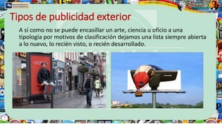 Tipos de publicidad exterior
A sí como no se puede encasillar un arte, ciencia u oficio a una
tipología por motivos de clasificación dejamos una lista siempre abierta
a lo nuevo, lo recién visto, o recién desarrollado.
 