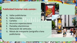 A. Vallas publicitarias
B. Vallas móviles
C. Carteles
D. Anuncios espectaculares
E. Pantallas electrónicas
F. Roturación de vehículos.
G. Rótulo de transporte (serigrafía o lona
publicitaria)
Publicidad Exterior más común :
 