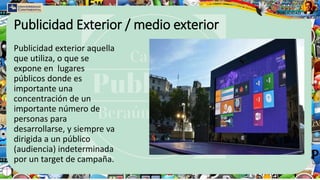 Publicidad Exterior / medio exterior
Publicidad exterior aquella
que utiliza, o que se
expone en lugares
públicos donde es
importante una
concentración de un
importante número de
personas para
desarrollarse, y siempre va
dirigida a un público
(audiencia) indeterminada
por un target de campaña.
 