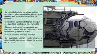•La publicidad exterior constituye un buen
recordatorio a los mensajes lanzados en otros
soportes y un importante refuerzo de los
mismos.
•Colocada en lugares estratégicos consigue
que su público objetivo sea más numeroso.
•Tienen gran impacto. Los exteriores son
grandes, coloridos, difíciles de ignorar y de un
tamaño más grande que el real.
Son un excelente medio de recuerdo.
La publicidad exterior, puede dirigirse a
determinados segmentos difíciles de abordar
de otro modo.
 