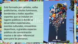 Está formada por carteles, vallas
publicitarias, rótulos luminosos,
banderolas y todos aquellos
soportes que se instalan en
lugares públicos o donde se
desarrollan espectáculos,
eventos culturales, encuentros
deportivos, o grandes espacios
públicos de concentración
masiva o de valor referencial
para para las personas.
 