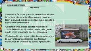 PUBLICIDAD EXTERIOR
Rentabilidad.
•Uno de los factores que más determinan el valor
de un anuncio es la localización que tiene, es
decir, la ciudad o región se encuentra y la calle o
avenida donde se ubica.
•Generalmente, en los centros históricos o
comerciales de las ciudades donde más gente
puede verse impactada por sus mensajes.
•El diseño de campañas publicitarias se favorece
de las ventajas tecnológicas que facilitan
información estadística de tráfico y población.
 
