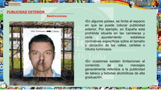 PUBLICIDAD EXTERIOR
Restricciones.
•En algunos países, se limita el espacio
en que se puede colocar publicidad
exterior. Por ejemplo, en España está
prohibida situarla en las carreteras y
cada ayuntamiento establece
normativas específicas sobre el tamaño
y ubicación de las vallas, carteles o
rótulos luminosos.
•En ocasiones existen limitaciones al
contenido de los mensajes
generalmente referidos a la publicidad
de tabaco y bebidas alcohólicas de alta
graduación.
 