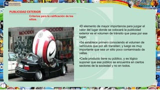 PUBLICIDAD EXTERIOR
Criterios para la calificación de los
sitios.
•El elemento de mayor importancia para juzgar el
valor del lugar donde se colocará la publicidad
exterior es el volumen de tránsito que pasa por ese
lugar.
•Se establece primero conociendo el volumen de
vehículos que por allí transitan; y luego es muy
importante que sea un sitio poco contaminado de
vallas.
•Cada producto tiene su público, y es lógico
suponer que ese público se encuentra en ciertos
sectores de la sociedad y no en todos.
 